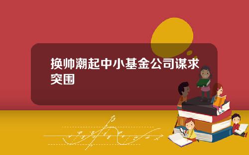 换帅潮起中小基金公司谋求突围