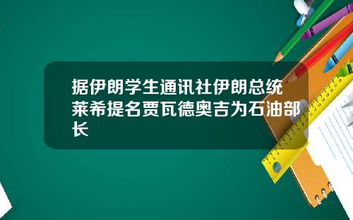 据伊朗学生通讯社伊朗总统莱希提名贾瓦德奥吉为石油部长
