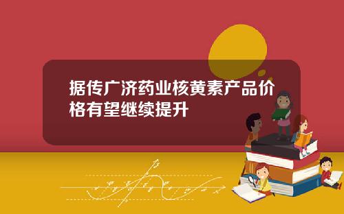 据传广济药业核黄素产品价格有望继续提升