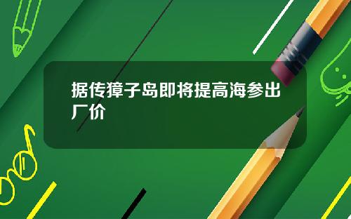据传獐子岛即将提高海参出厂价