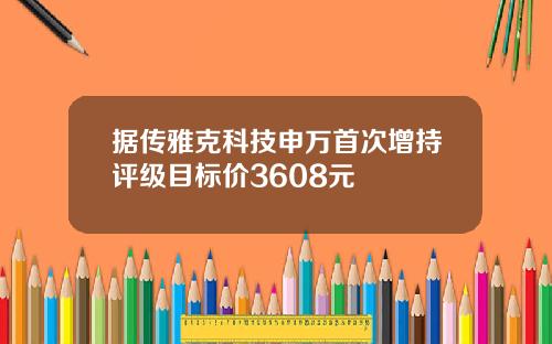 据传雅克科技申万首次增持评级目标价3608元