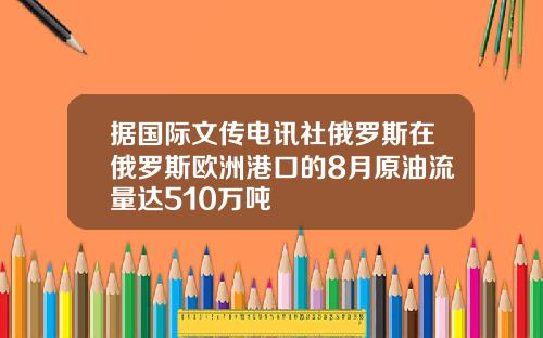 据国际文传电讯社俄罗斯在俄罗斯欧洲港口的8月原油流量达510万吨