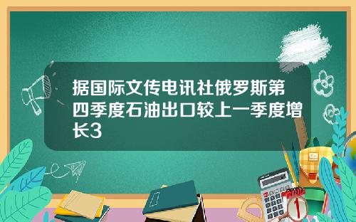 据国际文传电讯社俄罗斯第四季度石油出口较上一季度增长3