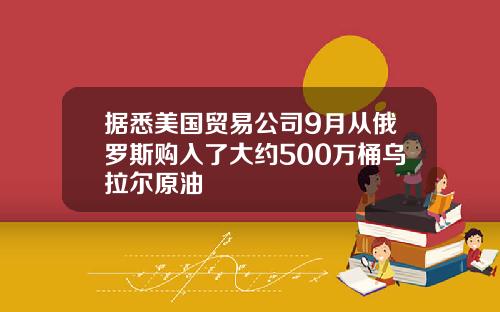 据悉美国贸易公司9月从俄罗斯购入了大约500万桶乌拉尔原油