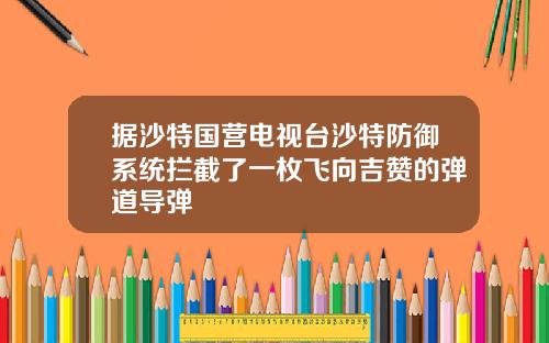 据沙特国营电视台沙特防御系统拦截了一枚飞向吉赞的弹道导弹