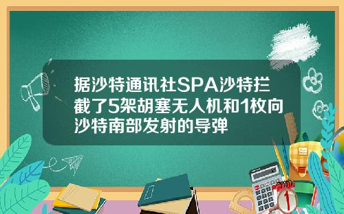 据沙特通讯社SPA沙特拦截了5架胡塞无人机和1枚向沙特南部发射的导弹