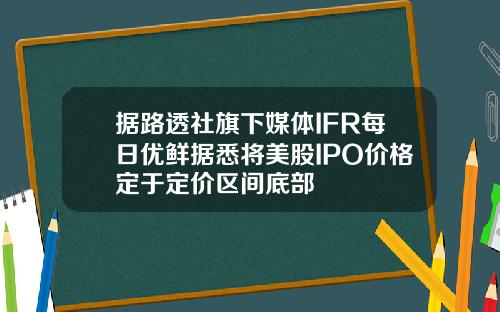 据路透社旗下媒体IFR每日优鲜据悉将美股IPO价格定于定价区间底部