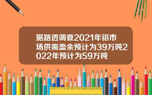 据路透调查2021年铝市场供需盈余预计为39万吨2022年预计为59万吨