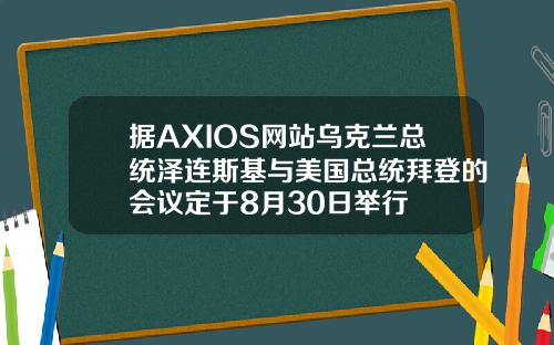 据AXIOS网站乌克兰总统泽连斯基与美国总统拜登的会议定于8月30日举行