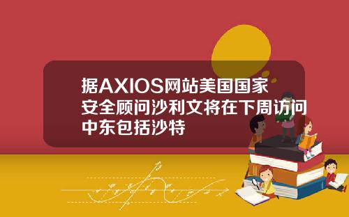 据AXIOS网站美国国家安全顾问沙利文将在下周访问中东包括沙特