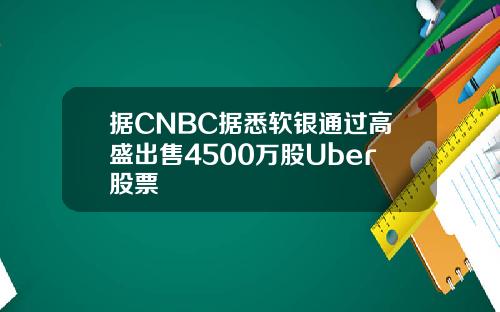 据CNBC据悉软银通过高盛出售4500万股Uber股票