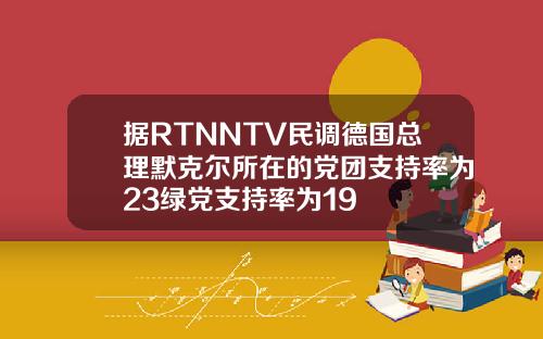 据RTNNTV民调德国总理默克尔所在的党团支持率为23绿党支持率为19