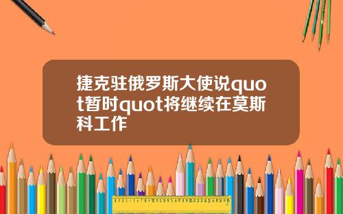 捷克驻俄罗斯大使说quot暂时quot将继续在莫斯科工作