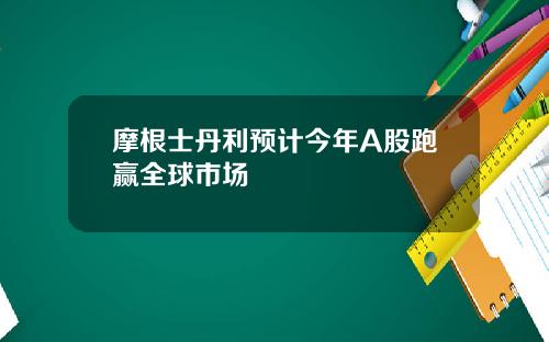 摩根士丹利预计今年A股跑赢全球市场