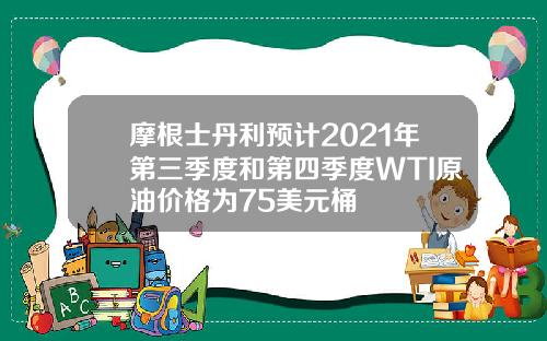 摩根士丹利预计2021年第三季度和第四季度WTI原油价格为75美元桶