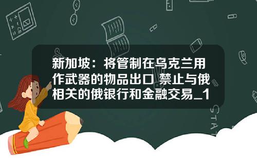 新加坡：将管制在乌克兰用作武器的物品出口 禁止与俄相关的俄银行和金融交易_1