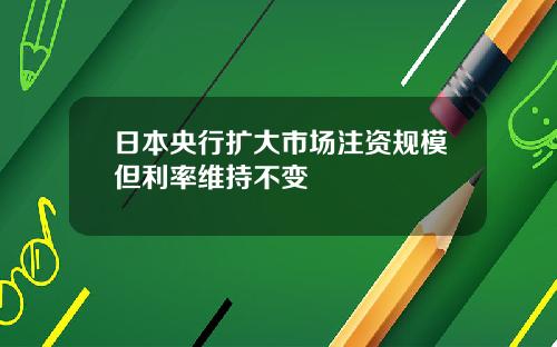 日本央行扩大市场注资规模但利率维持不变