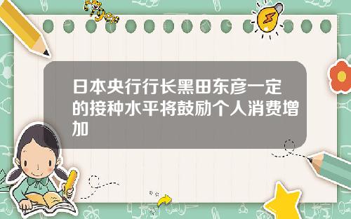 日本央行行长黑田东彦一定的接种水平将鼓励个人消费增加