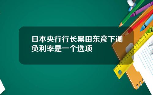 日本央行行长黑田东彦下调负利率是一个选项