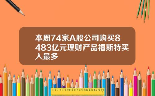 本周74家A股公司购买8483亿元理财产品福斯特买入最多