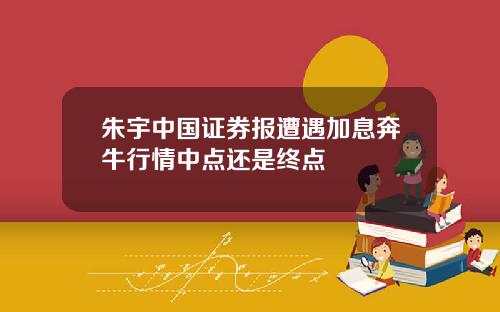 朱宇中国证券报遭遇加息奔牛行情中点还是终点