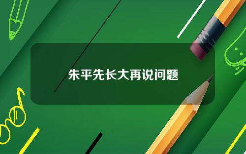 朱平先长大再说问题