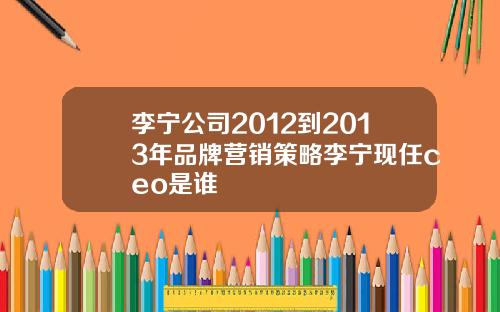 李宁公司2012到2013年品牌营销策略李宁现任ceo是谁