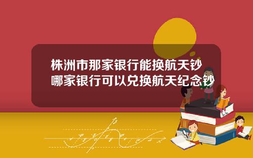 株洲市那家银行能换航天钞哪家银行可以兑换航天纪念钞