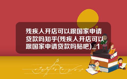 残疾人开店可以跟国家申请贷款吗知乎(残疾人开店可以跟国家申请贷款吗贴吧)_1