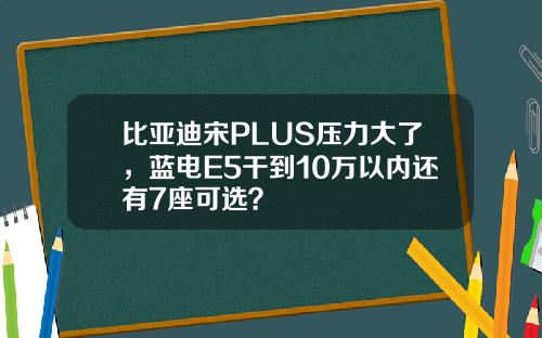 比亚迪宋PLUS压力大了，蓝电E5干到10万以内还有7座可选？