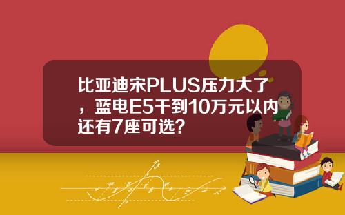 比亚迪宋PLUS压力大了，蓝电E5干到10万元以内还有7座可选？