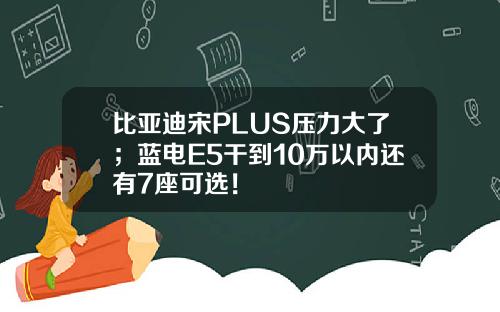 比亚迪宋PLUS压力大了；蓝电E5干到10万以内还有7座可选！