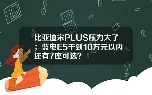 比亚迪宋PLUS压力大了；蓝电E5干到10万元以内还有7座可选？