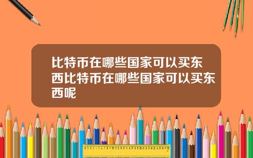 比特币在哪些国家可以买东西比特币在哪些国家可以买东西呢