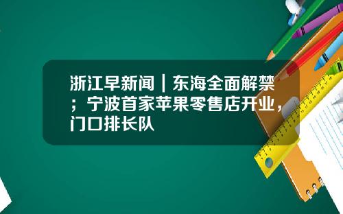 浙江早新闻｜东海全面解禁；宁波首家苹果零售店开业，门口排长队