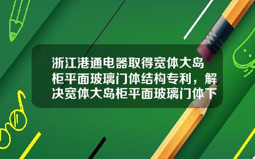 浙江港通电器取得宽体大岛柜平面玻璃门体结构专利，解决宽体大岛柜平面玻璃门体下垂问题
