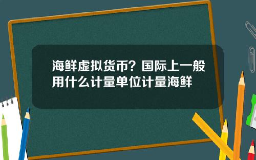 海鲜虚拟货币？国际上一般用什么计量单位计量海鲜