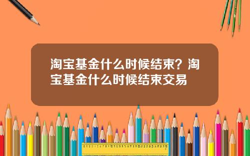 淘宝基金什么时候结束？淘宝基金什么时候结束交易