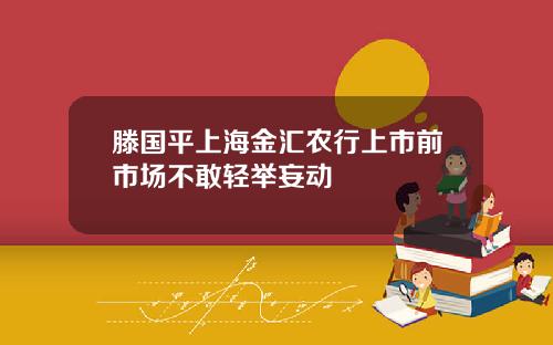 滕国平上海金汇农行上市前市场不敢轻举妄动