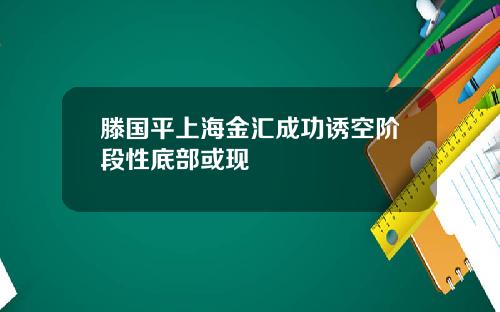 滕国平上海金汇成功诱空阶段性底部或现