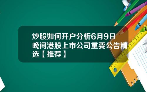 炒股如何开户分析6月9日晚间港股上市公司重要公告精选【推荐】