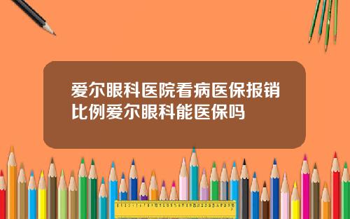爱尔眼科医院看病医保报销比例爱尔眼科能医保吗