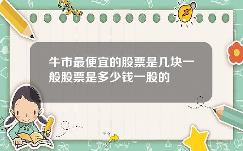 牛市最便宜的股票是几块一般股票是多少钱一股的