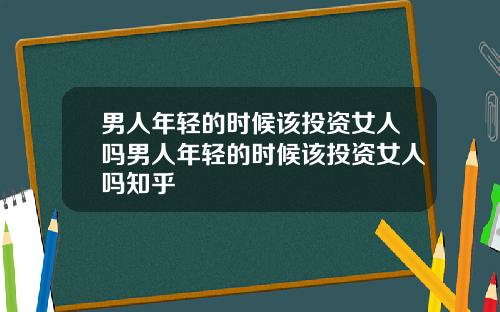 男人年轻的时候该投资女人吗男人年轻的时候该投资女人吗知乎