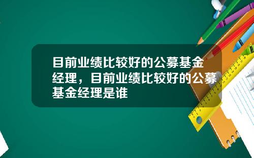 目前业绩比较好的公募基金经理，目前业绩比较好的公募基金经理是谁