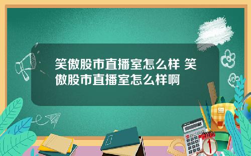 笑傲股市直播室怎么样 笑傲股市直播室怎么样啊