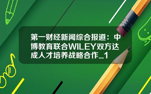 第一财经新闻综合报道：中博教育联合WILEY双方达成人才培养战略合作_1