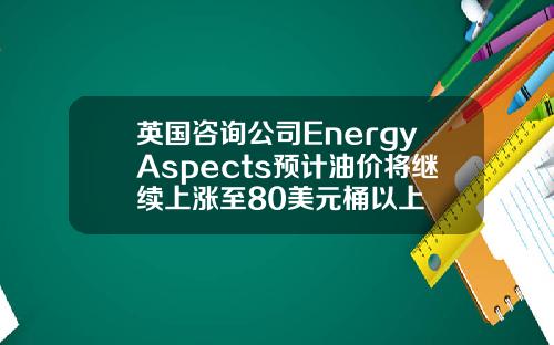 英国咨询公司EnergyAspects预计油价将继续上涨至80美元桶以上