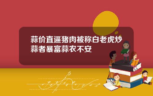 蒜价直逼猪肉被称白老虎炒蒜者暴富蒜农不安