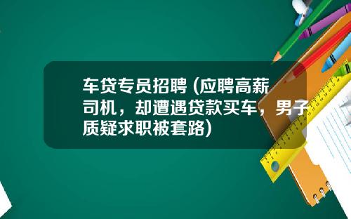 车贷专员招聘 (应聘高薪司机，却遭遇贷款买车，男子质疑求职被套路)